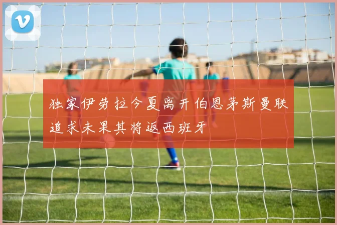 独家伊劳拉今夏离开伯恩茅斯曼联追求未果其将返西班牙