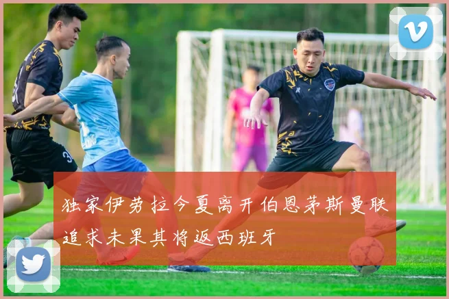独家伊劳拉今夏离开伯恩茅斯曼联追求未果其将返西班牙