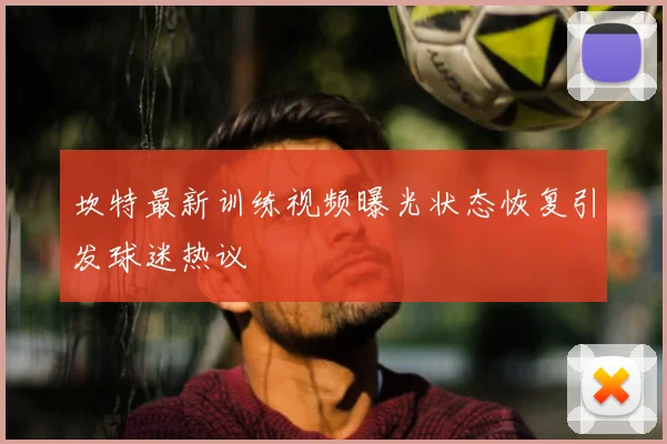 坎特最新训练视频曝光状态恢复引发球迷热议